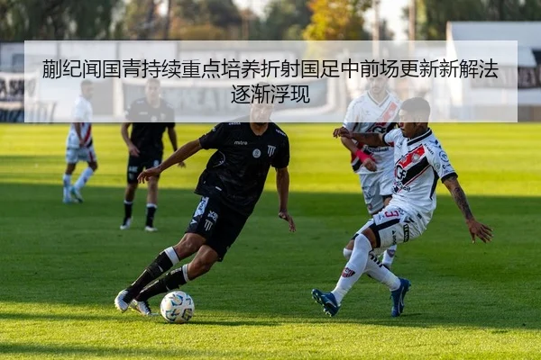 蒯纪闻国青持续重点培养折射国足中前场更新新解法逐渐浮现