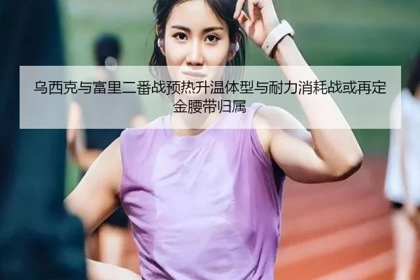 乌西克与富里二番战预热升温体型与耐力消耗战或再定金腰带归属