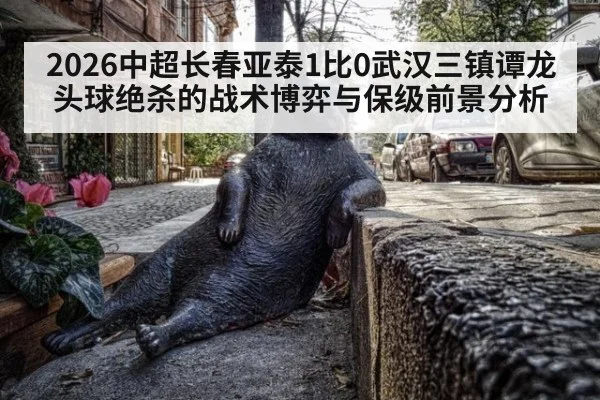 2026中超长春亚泰1比0武汉三镇谭龙头球绝杀的战术博弈与保级前景分析