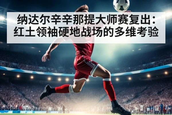纳达尔辛辛那提大师赛复出：红土领袖硬地战场的多维考验