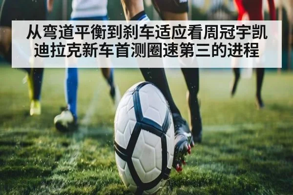 从弯道平衡到刹车适应看周冠宇凯迪拉克新车首测圈速第三的进程