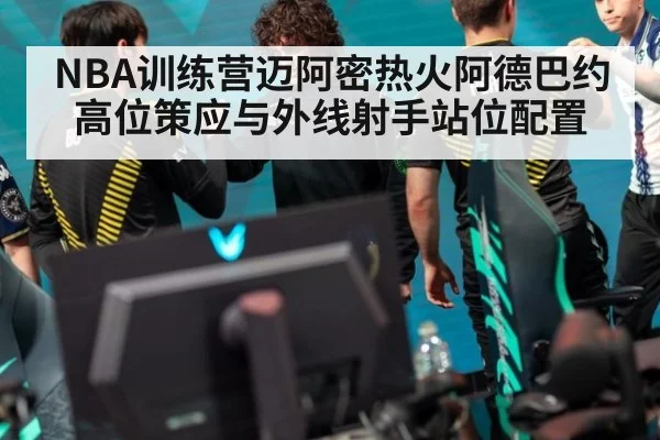 NBA训练营迈阿密热火阿德巴约高位策应与外线射手站位配置