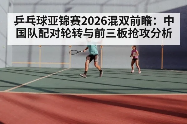 乒乓球亚锦赛2026混双前瞻：中国队配对轮转与前三板抢攻分析