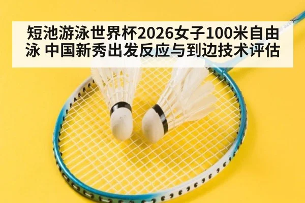 短池游泳世界杯2026女子100米自由泳 中国新秀出发反应与到边技术评估